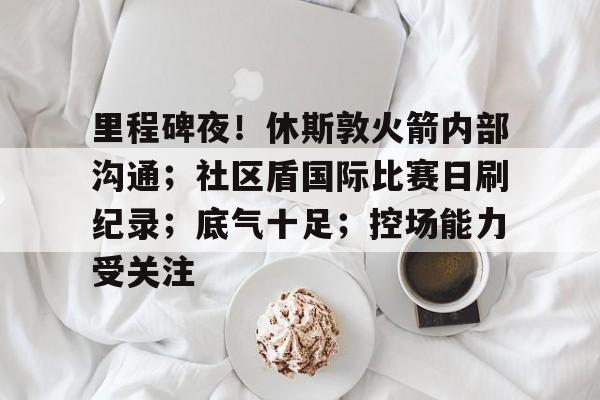 关于里程碑夜！休斯敦火箭内部沟通；社区盾国际比赛日刷纪录；底气十足；控场能力受关注的信息一竞技游戏